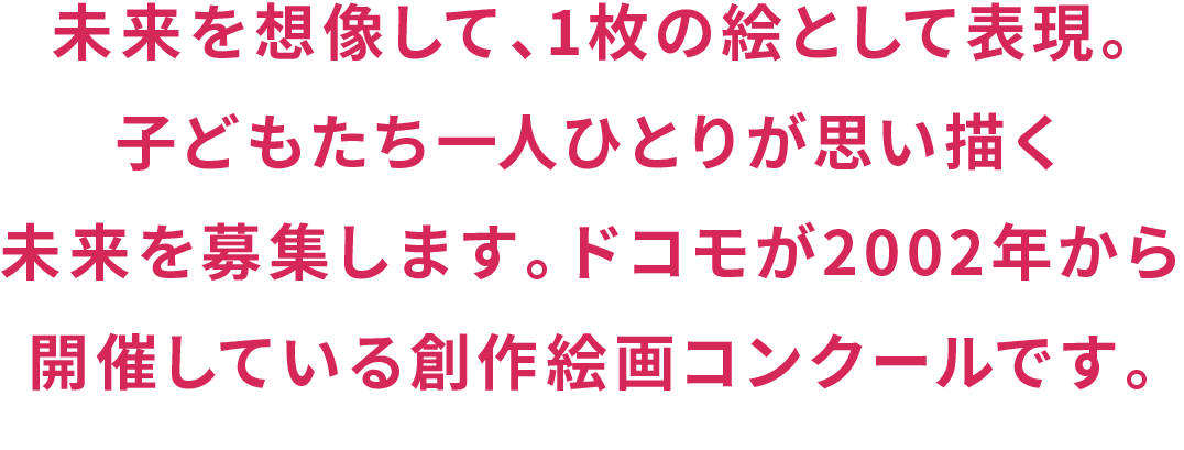 未来を想像して、1枚の絵として表現。子どもたち一人ひとりが思い描く未来を募集します。ドコモが2002年から開催している創作絵画コンクールです。